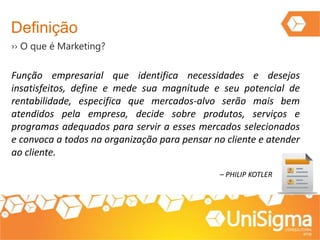 Definição
›› O que é Marketing?
Função empresarial que identifica necessidades e desejos
insatisfeitos, define e mede sua magnitude e seu potencial de
rentabilidade, especifica que mercados-alvo serão mais bem
atendidos pela empresa, decide sobre produtos, serviços e
programas adequados para servir a esses mercados selecionados
e convoca a todos na organização para pensar no cliente e atender
ao cliente.
– PHILIP KOTLER
 
