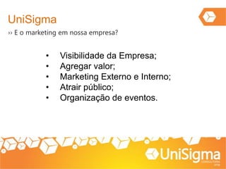 UniSigma
›› E o marketing em nossa empresa?
• Visibilidade da Empresa;
• Agregar valor;
• Marketing Externo e Interno;
• Atrair público;
• Organização de eventos.
 