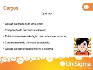 Cargos
Diretor
• Gestão da imagem da UniSigma;
• Prospecção de parcerias e clientes;
• Relacionamento e satisfação das partes interessadas;
• Conhecimento do mercado de atuação;
• Gestão da comunicação interna e externa.
 