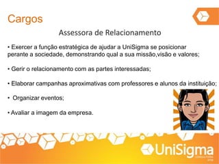 Cargos
Assessora de Relacionamento
• Exercer a função estratégica de ajudar a UniSigma se posicionar
perante a sociedade, demonstrando qual a sua missão,visão e valores;
• Gerir o relacionamento com as partes interessadas;
• Elaborar campanhas aproximativas com professores e alunos da instituição;
• Organizar eventos;
• Avaliar a imagem da empresa.
 