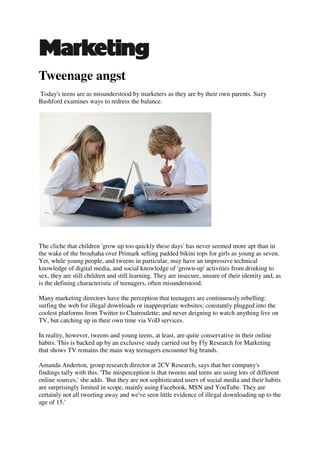 Tweenage angst
Today's teens are as misunderstood by marketers as they are by their own parents. Suzy
Bashford examines ways to redress the balance.




The cliche that children 'grow up too quickly these days' has never seemed more apt than in
the wake of the brouhaha over Primark selling padded bikini tops for girls as young as seven.
Yet, while young people, and tweens in particular, may have an impressive technical
knowledge of digital media, and social knowledge of 'grown-up' activities from drinking to
sex, they are still children and still learning. They are insecure, unsure of their identity and, as
is the defining characteristic of teenagers, often misunderstood.

Many marketing directors have the perception that teenagers are continuously rebelling:
surfing the web for illegal downloads or inappropriate websites; constantly plugged into the
coolest platforms from Twitter to Chatroulette; and never deigning to watch anything live on
TV, but catching up in their own time via VoD services.

In reality, however, tweens and young teens, at least, are quite conservative in their online
habits. This is backed up by an exclusive study carried out by Fly Research for Marketing
that shows TV remains the main way teenagers encounter big brands.

Amanda Anderton, group research director at 2CV Research, says that her company's
findings tally with this. 'The misperception is that tweens and teens are using lots of different
online sources,' she adds. 'But they are not sophisticated users of social media and their habits
are surprisingly limited in scope, mainly using Facebook, MSN and YouTube. They are
certainly not all tweeting away and we've seen little evidence of illegal downloading up to the
age of 15.'
 