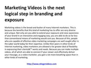 Marketing Videos is the next
logical step in branding and
exposure
Marketing videos is the bread-and-butter of many Internet marketers. This is
because the benefits that this kind of marketing has to offer are very diverse
and unique. Not only are you able to extend your exposure and raise awareness
of your brand in an interactive and engaging way, you are able to do so far less
than conventional means of marketing would cost you. Because of this, people
who are capable of effective video marketing campaigns are well sought after in
the cyber world today for their expertise. Unlike their peers in other kinds of
Internet marketing, video marketers are allowed a far greater deal of flexibility
in expressing their clientsâ€™ wants and needs. Because you can make multiple
videos, all of which are able to connect if your viewer and effectively deliver
your message, as a video marketer, you gain a lot more breathing space than in
other kinds of marketing.

                        http://www.stingervideos.com
 