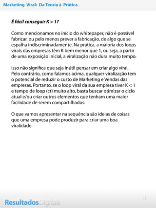 12
É fácil conseguir K > 1?
 
Como mencionamos no início do whitepaper, não é possível
fabricar, ou pelo menos prever a fabricação, de algo que se
espalha indiscriminadamente. Na prática, a maioria dos loops
virais das empresas têm K bem menor que 1, ou seja, a partir
de uma exposição inicial, a viralização não dura muito tempo.
 
Isso não signiﬁca que seja inútil pensar em criar algo viral.
Pelo contrário, como falamos acima, qualquer viralização tem
o potencial de reduzir o custo de Marketing e Vendas das
empresas. Portanto, se o loop viral da sua empresa tiver K < 1
e tempo de loop (ct) muito alto, basta buscar otimizar o ciclo
atual e/ou criar outros elementos que tenham uma maior
facilidade de serem compartilhados.
 
O que vamos apresentar na sequência são ideias de coisas
que uma empresa pode produzir para criar uma boa
viralidade.
Marketing Viral: Da Teoria à Prática
 