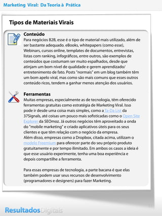 13
Tipos de Materiais Virais 
Conteúdo
Para negócios B2B, esse é o tipo de material mais utilizado, além de
ser bastante adequado. eBooks, whitepapers (como esse),
Webinars, cursos online, templates de documentos, entrevistas,
listas com ranking, infográﬁcos, entre outros, são exemplos de
conteúdos que costumam ser muito espalhados, desde que
atinjam um bom nível de qualidade e gerem aprendizado/
entretenimento de fato. Posts "normais" em um blog também têm
um bom apelo viral, mas como são mais comuns que esses outros
conteúdo ricos, tendem a ganhar menos atenção dos usuários.
Ferramentas
Muitas empresas, especialmente as de tecnologia, têm oferecido
ferramentas gratuitas como estratégia de Marketing Viral. Isso
pode ir desde uma coisa mais simples, como a Ta-Da List da
37Signals, até coisas um pouco mais soﬁsticadas como o Open Site
Explorer da SEOmoz. Já outros negócios têm aproveitado a onda
do "mobile marketing" e criado aplicativos úteis para os seus
clientes e que têm relação com o negócio da empresa.
Além disso, empresas como a Dropbox, citada acima, utilizam o
modelo Freemium para oferecer parte do seu próprio produto
gratuitamente e por tempo ilimitado. Em ambos os casos a ideia é
que esse usuário experimente, tenha uma boa experiência e
depois compartilhe a ferramenta.
Para essas empresas de tecnologia, a parte bacana é que elas
também podem usar seus recursos de desenvolvimento
(programadores e designers) para fazer Marketing.
Marketing Viral: Da Teoria à Prática
 