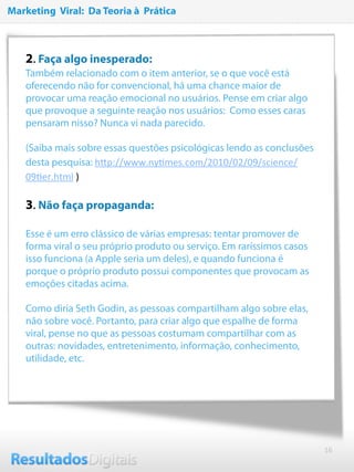 16
2. Faça algo inesperado:
Também relacionado com o item anterior, se o que você está
oferecendo não for convencional, há uma chance maior de
provocar uma reação emocional no usuários. Pense em criar algo
que provoque a seguinte reação nos usuários: Como esses caras
pensaram nisso? Nunca vi nada parecido.
 
(Saiba mais sobre essas questões psicológicas lendo as conclusões
desta pesquisa: hNp://www.nyRmes.com/2010/02/09/science/
09Rer.html )
3. Não faça propaganda: 
Esse é um erro clássico de várias empresas: tentar promover de
forma viral o seu próprio produto ou serviço. Em raríssimos casos
isso funciona (a Apple seria um deles), e quando funciona é
porque o próprio produto possui componentes que provocam as
emoções citadas acima.
 
Como diria Seth Godin, as pessoas compartilham algo sobre elas,
não sobre você. Portanto, para criar algo que espalhe de forma
viral, pense no que as pessoas costumam compartilhar com as
outras: novidades, entretenimento, informação, conhecimento,
utilidade, etc.
Marketing Viral: Da Teoria à Prática
 