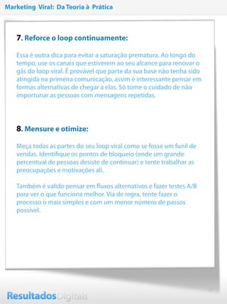19
7. Reforce o loop continuamente:
Essa é outra dica para evitar a saturação prematura. Ao longo do
tempo, use os canais que estiverem ao seu alcance para renovar o
gás do loop viral. É provável que parte da sua base não tenha sido
atingida na primeira comunicação, assim é interessante pensar em
formas alternativas de chegar a elas. Só tome o cuidado de não
importunar as pessoas com mensagens repetidas.
8. Mensure e otimize:
Meça todas as partes do seu loop viral como se fosse um funil de
vendas. Identiﬁque os pontos de bloqueio (onde um grande
percentual de pessoas desiste de continuar) e tente trabalhar as
preocupações e motivações ali.
 
Também é valido pensar em ﬂuxos alternativos e fazer testes A/B
para ver o que funciona melhor. Via de regra, tente fazer o
processo o mais simples e com um menor número de passos
possível.
Marketing Viral: Da Teoria à Prática
 