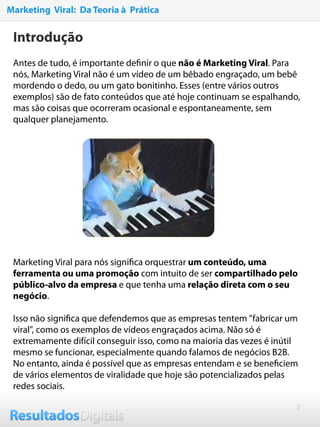 2
Marketing Viral: Da Teoria à Prática
Introdução
Antes de tudo, é importante deﬁnir o que não é Marketing Viral. Para
nós, Marketing Viral não é um vídeo de um bêbado engraçado, um bebê
mordendo o dedo, ou um gato bonitinho. Esses (entre vários outros
exemplos) são de fato conteúdos que até hoje continuam se espalhando,
mas são coisas que ocorreram ocasional e espontaneamente, sem
qualquer planejamento.
 
Marketing Viral para nós signiﬁca orquestrar um conteúdo, uma
ferramenta ou uma promoção com intuito de ser compartilhado pelo
público-alvo da empresa e que tenha uma relação direta com o seu
negócio.
 
Isso não signiﬁca que defendemos que as empresas tentem "fabricar um
viral", como os exemplos de vídeos engraçados acima. Não só é
extremamente difícil conseguir isso, como na maioria das vezes é inútil
mesmo se funcionar, especialmente quando falamos de negócios B2B.
No entanto, ainda é possível que as empresas entendam e se beneﬁciem
de vários elementos de viralidade que hoje são potencializados pelas
redes sociais.
 