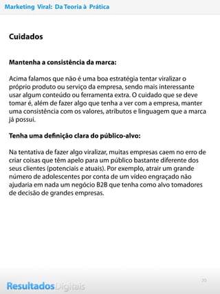 20
Cuidados
 
 
Mantenha a consistência da marca:
Acima falamos que não é uma boa estratégia tentar viralizar o
próprio produto ou serviço da empresa, sendo mais interessante
usar algum conteúdo ou ferramenta extra. O cuidado que se deve
tomar é, além de fazer algo que tenha a ver com a empresa, manter
uma consistência com os valores, atributos e linguagem que a marca
já possui.
 
Tenha uma deﬁnição clara do público-alvo:
Na tentativa de fazer algo viralizar, muitas empresas caem no erro de
criar coisas que têm apelo para um público bastante diferente dos
seus clientes (potenciais e atuais). Por exemplo, atrair um grande
número de adolescentes por conta de um vídeo engraçado não
ajudaria em nada um negócio B2B que tenha como alvo tomadores
de decisão de grandes empresas.  
Marketing Viral: Da Teoria à Prática
 