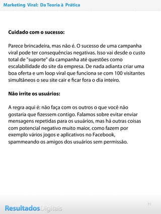 21
 
Cuidado com o sucesso:
Parece brincadeira, mas não é. O sucesso de uma campanha
viral pode ter consequências negativas. Isso vai desde o custo
total de "suporte" da campanha até questões como
escalabilidade do site da empresa. De nada adianta criar uma
boa oferta e um loop viral que funciona se com 100 visitantes
simultâneos o seu site cair e ﬁcar fora o dia inteiro.
Não irrite os usuários:
A regra aqui é: não faça com os outros o que você não
gostaria que ﬁzessem contigo. Falamos sobre evitar enviar
mensagens repetidas para os usuários, mas há outras coisas
com potencial negativo muito maior, como fazem por
exemplo vários jogos e aplicativos no Facebook,
spammeando os amigos dos usuários sem permissão.
Marketing Viral: Da Teoria à Prática
 