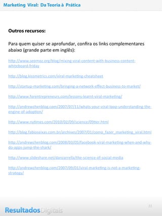 22
 
Outros recursos:
Para quem quiser se aprofundar, conﬁra os links complementares 
abaixo (grande parte em inglês):
 
hNp://www.seomoz.org/blog/mixing‐viral‐content‐with‐business‐content‐
whiteboard‐friday
 
hNp://blog.kissmetrics.com/viral‐markeRng‐cheatsheet
 
hNp://startup‐markeRng.com/bringing‐a‐network‐eﬀect‐business‐to‐market/
 
hNp://www.forentrepreneurs.com/lessons‐learnt‐viral‐markeRng/
 
hNp://andrewchenblog.com/2007/07/11/whats‐your‐viral‐loop‐understanding‐the‐
engine‐of‐adopRon/
 
hNp://www.nyRmes.com/2010/02/09/science/09Rer.html
 
hNp://blog.fabioseixas.com.br/archives/2007/01/como_fazer_markeRng_viral.html
 
hNp://andrewchenblog.com/2008/03/05/facebook‐viral‐markeRng‐when‐and‐why‐
do‐apps‐jump‐the‐shark/
 
hNp://www.slideshare.net/danzarrella/the‐science‐of‐social‐media
 
hNp://andrewchenblog.com/2007/09/01/viral‐markeRng‐is‐not‐a‐markeRng‐
strategy/
Marketing Viral: Da Teoria à Prática
 