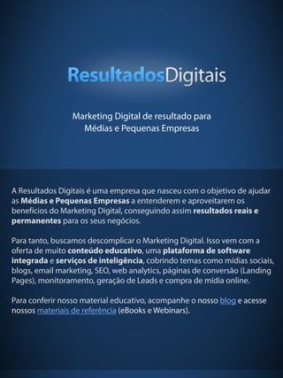 24
Marketing Digital de resultado para
Médias e Pequenas Empresas
A Resultados Digitais é uma empresa que nasceu com o objetivo de ajudar
as Médias e Pequenas Empresas a entenderem e aproveitarem os
benefícios do Marketing Digital, conseguindo assim resultados reais e
permanentes para os seus negócios.
 
Para tanto, buscamos descomplicar o Marketing Digital. Isso vem com a
oferta de muito conteúdo educativo, uma plataforma de software
integrada e serviços de inteligência, cobrindo temas como mídias sociais,
blogs, email marketing, SEO, web analytics, páginas de conversão (Landing
Pages), monitoramento, geração de Leads e compra de mídia online.
 
Para conferir nosso material educativo, acompanhe o nosso blog e acesse
nossos materiais de referência (eBooks e Webinars).
 