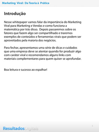3
Introdução
Nesse whitepaper vamos falar da importância do Marketing
Viral para Marketing e Vendas e como funciona a
matemática por trás disso. Depois passaremos sobre os
fatores que fazem algo ser compartilhado e traremos
exemplos de conteúdos e ferramentas virais que podem ser
aproveitados pela maioria dos negócios.
 
Para fechar, apresentamos uma série de dicas e cuidados
que uma empresa deve se atentar quando for produzir algo
com caráter viral e recomendamos alguns links com
materiais complementares para quem quiser se aprofundar.
 
Boa leitura e sucesso ao espalhar!
Marketing Viral: Da Teoria à Prática
 