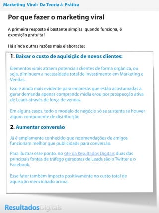 4
Por que fazer o marketing viral
A primeira resposta é bastante simples: quando funciona, é 
exposição gratuita!   
 
Há ainda outras razões mais elaboradas: 
1. Baixar o custo de aquisição de novos clientes:
Elementos virais atraem potenciais clientes de forma orgânica, ou
seja, diminuem a necessidade total de investimento em Marketing e
Vendas.
Isso é ainda mais evidente para empresas que estão acostumadas a
gerar demanda apenas comprando mídia e/ou por prospecção ativa
de Leads através de força de vendas.
Em alguns casos, todo o modelo de negócio só se sustenta se houver
algum componente de distribuição  
2. Aumentar conversão
Já é amplamente conhecido que recomendações de amigos
funcionam melhor que publicidade para conversão.
Para ilustrar esse ponto, no site da Resultados Digitais duas das
principais fontes de tráfego geradoras de Leads são o Twitter e o
Facebook.
Esse fator também impacta positivamente no custo total de
aquisição mencionado acima.
Marketing Viral: Da Teoria à Prática
 