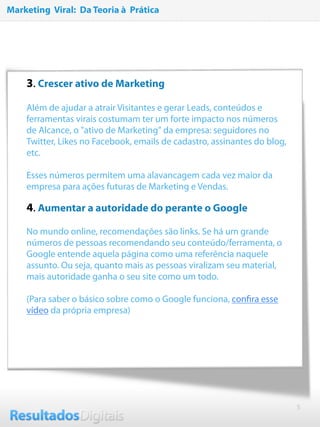 5
3. Crescer ativo de Marketing
Além de ajudar a atrair Visitantes e gerar Leads, conteúdos e
ferramentas virais costumam ter um forte impacto nos números
de Alcance, o "ativo de Marketing" da empresa: seguidores no
Twitter, Likes no Facebook, emails de cadastro, assinantes do blog,
etc.
Esses números permitem uma alavancagem cada vez maior da
empresa para ações futuras de Marketing e Vendas.
4. Aumentar a autoridade do perante o Google
No mundo online, recomendações são links. Se há um grande
números de pessoas recomendando seu conteúdo/ferramenta, o
Google entende aquela página como uma referência naquele
assunto. Ou seja, quanto mais as pessoas viralizam seu material,
mais autoridade ganha o seu site como um todo.
(Para saber o básico sobre como o Google funciona, conﬁra esse
vídeo da própria empresa)
Marketing Viral: Da Teoria à Prática
 