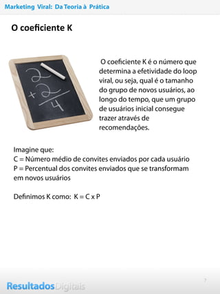 7
O coeﬁciente K
O coeﬁciente K é o número que
determina a efetividade do loop
viral, ou seja, qual é o tamanho
do grupo de novos usuários, ao
longo do tempo, que um grupo
de usuários inicial consegue
trazer através de
recomendações.
Imagine que:
C = Número médio de convites enviados por cada usuário
P = Percentual dos convites enviados que se transformam
em novos usuários
 
Deﬁnimos K como: K = C x P
Marketing Viral: Da Teoria à Prática
 