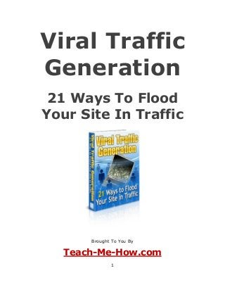 1
Viral Traffic
Generation
21 Ways To Flood
Your Site In Traffic
Brought To You By
Teach-Me-How.com
 