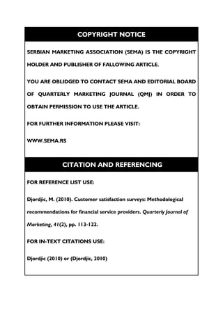 COPYRIGHT NOTICE

SERBIAN MARKETING ASSOCIATION (SEMA) IS THE COPYRIGHT

HOLDER AND PUBLISHER OF FALLOWING ARTICLE.


YOU ARE OBLIDGED TO CONTACT SEMA AND EDITORIAL BOARD

OF QUARTERLY MARKETING JOURNAL (QMJ) IN ORDER TO

OBTAIN PERMISSION TO USE THE ARTICLE.


FOR FURTHER INFORMATION PLEASE VISIT:


WWW.SEMA.RS



               CITATION AND REFERENCING

FOR REFERENCE LIST USE:


Djordjic, M. (2010). Customer satisfaction surveys: Methodological

recommendations for financial service providers. Quarterly Journal of

Marketing, 41(2), pp. 113-122.


FOR IN-TEXT CITATIONS USE:


Djordjic (2010) or (Djordjic, 2010)
 