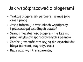 Jak współpracować z blogerami
• Traktuj blogera jak partnera, szanuj jego
  czas i pracę
• Jasno informuj o warunkach współpracy
  i przestrzegaj wspólnych ustaleń
• Szanuj niezależność blogera – nie każ mu
  pisać artykułów sponsorowanych i peanów
• Zaoferuj wartość atrakcyjną dla czytelników
  bloga (content, nagrody, etc.)
• Bądź uczciwy i transparentny
 