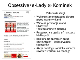 Obsessive/e-Lady @ Kominek
                       Założenia akcji
          •   Wykorzystanie gorącego okresu
              przed Walentynkami
          •   Wspólna promocja marki
              Obsessive
              i sklepu online z bielizną
          •   Rezygnacja z „golizny” na rzecz
              bielizny 
          •   Konkurs dla szerokich rzesz
              czytelniczek – popularyzacja
              sponsorów
          •   Akcja na blogu Kominka wsparta
              również wpisami na fanpage
 