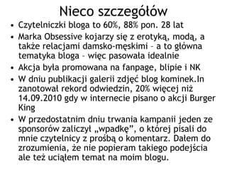 Nieco szczegółów
• Czytelniczki bloga to 60%, 88% pon. 28 lat
• Marka Obsessive kojarzy się z erotyką, modą, a
  także relacjami damsko-męskimi – a to główna
  tematyka bloga – więc pasowała idealnie
• Akcja była promowana na fanpage, blipie i NK
• W dniu publikacji galerii zdjęć blog kominek.In
  zanotował rekord odwiedzin, 20% więcej niż
  14.09.2010 gdy w internecie pisano o akcji Burger
  King
• W przedostatnim dniu trwania kampanii jeden ze
  sponsorów zaliczył „wpadkę”, o której pisali do
  mnie czytelnicy z prośbą o komentarz. Dałem do
  zrozumienia, że nie popieram takiego podejścia
  ale też uciąłem temat na moim blogu.
 