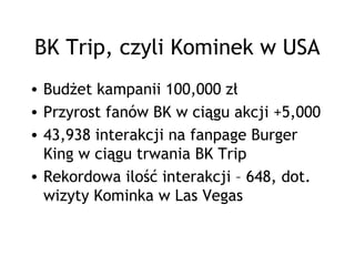BK Trip, czyli Kominek w USA
• Budżet kampanii 100,000 zł
• Przyrost fanów BK w ciągu akcji +5,000
• 43,938 interakcji na fanpage Burger
  King w ciągu trwania BK Trip
• Rekordowa ilość interakcji – 648, dot.
  wizyty Kominka w Las Vegas
 