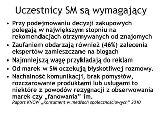 Uczestnicy SM są wymagający
• Przy podejmowaniu decyzji zakupowych
  polegają w największym stopniu na
  rekomendacjach otrzymywanych od znajomych
• Zaufaniem obdarzają również (46%) zalecenia
  ekspertów zamieszczane na blogach
• Najmniejszą wagę przykładają do reklam
• Od marek w SM oczekują błyskotliwej rozmowy.
• Nachalność komunikacji, brak pomysłów,
  rozczarowanie produktami lub usługami to
  niektóre z powodów rezygnacji z obserwowania
  marek czy „fanowania” im.
 Raport KNOW „Konsument w mediach społecznościowych” 2010
 