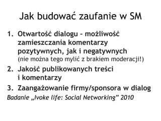 Jak budować zaufanie w SM
1. Otwartość dialogu – możliwość
   zamieszczania komentarzy
   pozytywnych, jak i negatywnych
   (nie można tego mylić z brakiem moderacji!)
2. Jakość publikowanych treści
   i komentarzy
3. Zaangażowanie firmy/sponsora w dialog
Badanie „Ivoke life: Social Networking” 2010
 