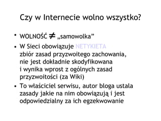 Czy w Internecie wolno wszystko?

• WOLNOŚĆ   ≠ „samowolka”
• W Sieci obowiązuje NETYKIETA
  zbiór zasad przyzwoitego zachowania,
  nie jest dokładnie skodyfikowana
  i wynika wprost z ogólnych zasad
  przyzwoitości (za Wiki)
• To właściciel serwisu, autor bloga ustala
  zasady jakie na nim obowiązują i jest
  odpowiedzialny za ich egzekwowanie
 