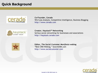 Quick Background Co-Founder, Cerado Win/Loss Analysis, Competitive Intelligence, Business Blogging http://www.cerado.com  Creator, Haystack TM  Networking Serious social networking for businesses and associations http://haystack.cerado.com  Editor,  The Social Customer Manifesto  weblog “ Best CRM Weblog,” SearchCRM.com http://www.socialcustomer.com  