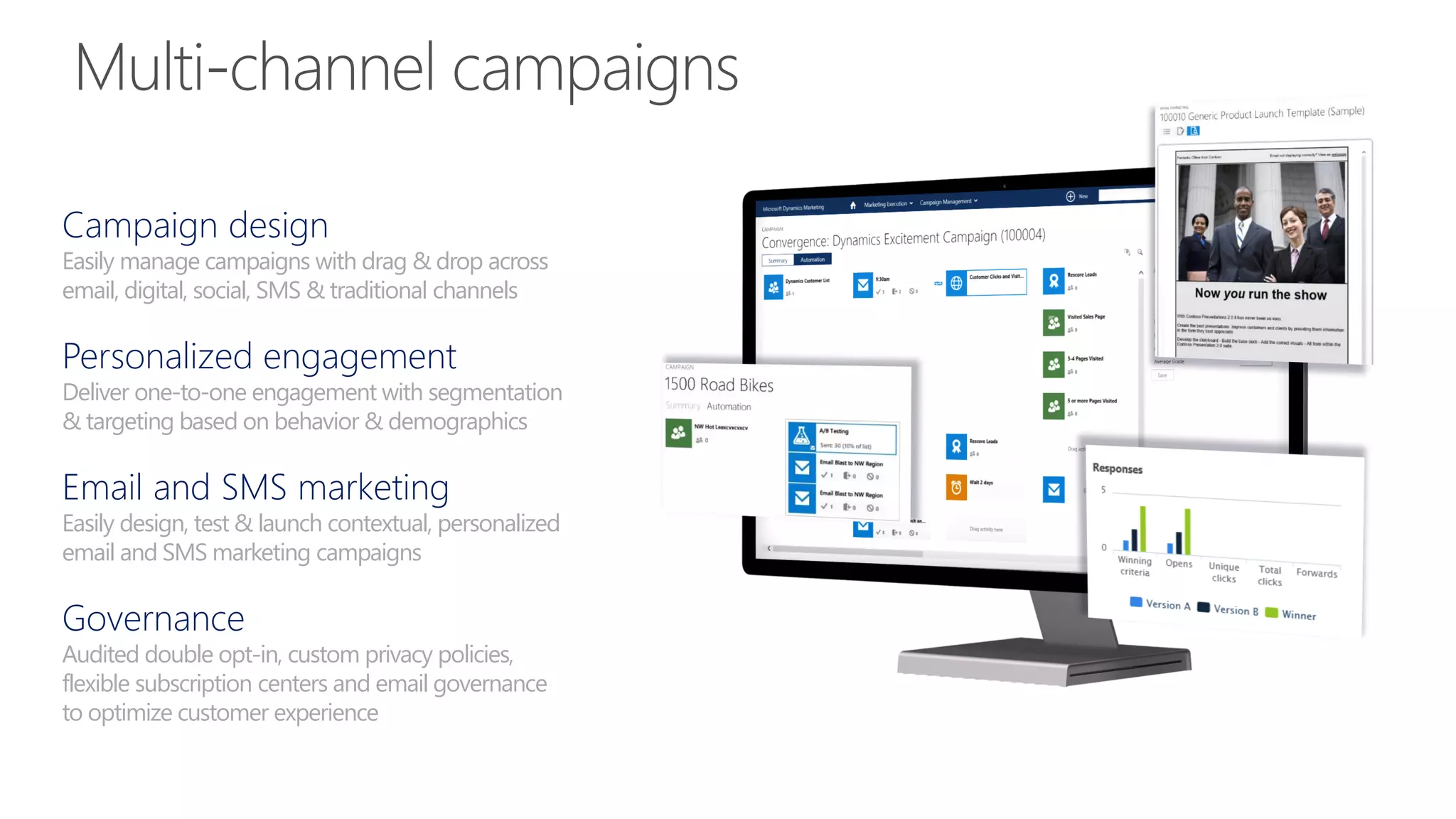 Campaign design
Easily manage campaigns with drag & drop across
email, digital, social, SMS & traditional channels
Personalized engagement
Deliver one-to-one engagement with segmentation
& targeting based on behavior & demographics
Email and SMS marketing
Easily design, test & launch contextual, personalized
email and SMS marketing campaigns
Governance
Audited double opt-in, custom privacy policies,
flexible subscription centers and email governance
to optimize customer experience
 