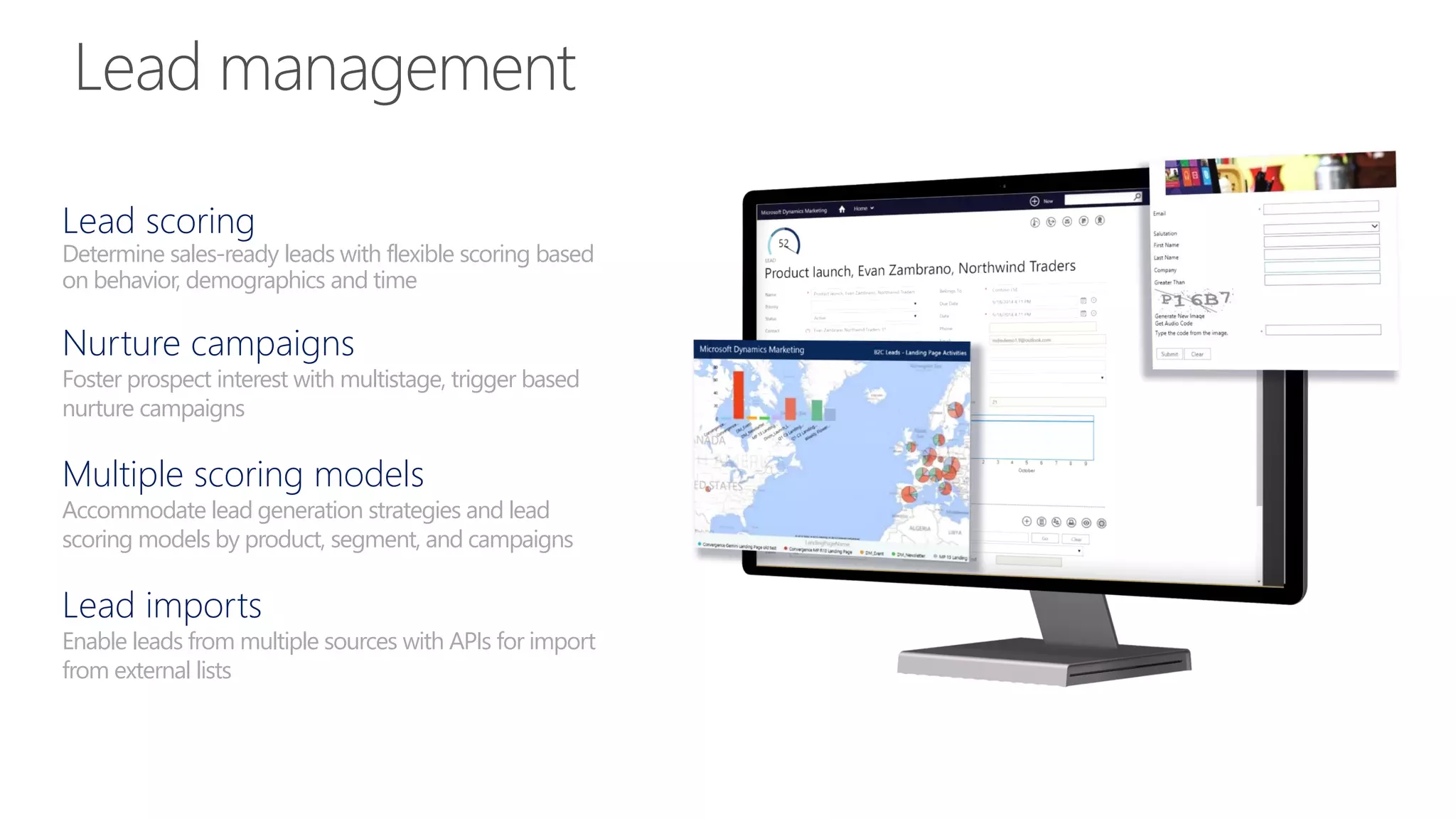 Lead scoring
Determine sales-ready leads with flexible scoring based
on behavior, demographics and time
Nurture campaigns
Foster prospect interest with multistage, trigger based
nurture campaigns
Multiple scoring models
Accommodate lead generation strategies and lead
scoring models by product, segment, and campaigns
Lead imports
Enable leads from multiple sources with APIs for import
from external lists
 