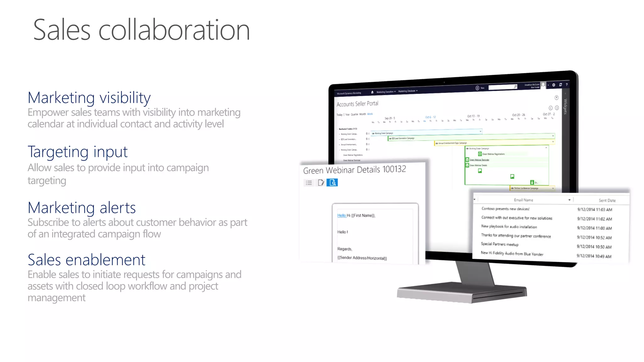 Marketing visibility
Empower sales teams with visibility into marketing
calendar at individual contact and activity level
Targeting input
Allow sales to provide input into campaign
targeting
Marketing alerts
Subscribe to alerts about customer behavior as part
of an integrated campaign flow
Sales enablement
Enable sales to initiate requests for campaigns and
assets with closed loop workflow and project
management
 
