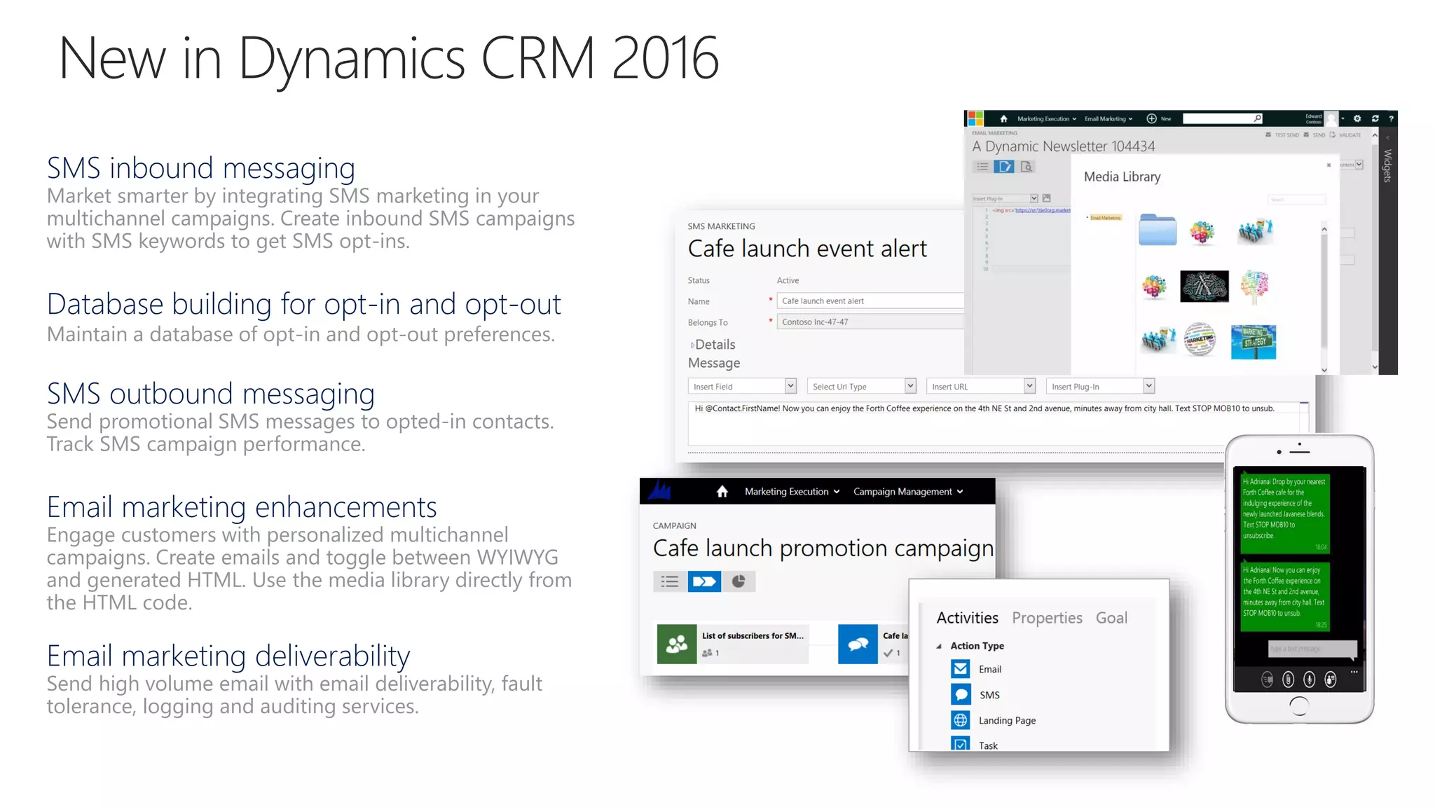 SMS inbound messaging
Market smarter by integrating SMS marketing in your
multichannel campaigns. Create inbound SMS campaigns
with SMS keywords to get SMS opt-ins.
Database building for opt-in and opt-out
Maintain a database of opt-in and opt-out preferences.
SMS outbound messaging
Send promotional SMS messages to opted-in contacts.
Track SMS campaign performance.
Email marketing enhancements
Engage customers with personalized multichannel
campaigns. Create emails and toggle between WYIWYG
and generated HTML. Use the media library directly from
the HTML code.
Email marketing deliverability
Send high volume email with email deliverability, fault
tolerance, logging and auditing services.
 