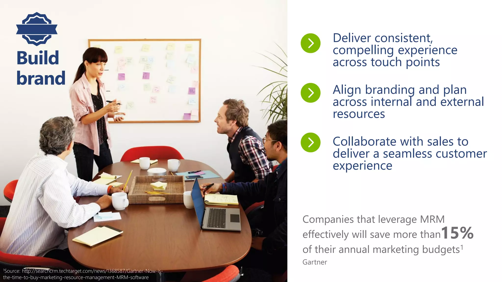 Companies that leverage MRM
effectively will save more than
of their annual marketing budgets1
Gartner
Build
brand
Deliver consistent,
compelling experience
across touch points
Align branding and plan
across internal and external
resources
Collaborate with sales to
deliver a seamless customer
experience
15%
1Source: http://searchcrm.techtarget.com/news/1368587/Gartner-Now-is-
the-time-to-buy-marketing-resource-management-MRM-software
 