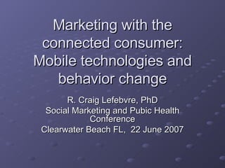 Marketing with the connected consumer: Mobile technologies and behavior change R. Craig Lefebvre, PhD Social Marketing and Pubic Health Conference Clearwater Beach FL,  22 June 2007 