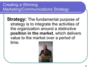 Creating a Winning Marketing/Communications Strategy Strategy:   The fundamental purpose of strategy is to integrate the activities of the organization around a distinctive  position in the market , which delivers value to the market over a period of time.  