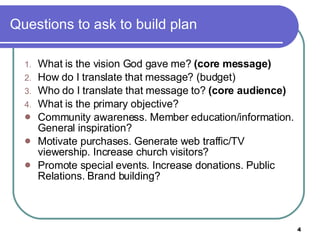 Questions to ask to build plan  What is the vision God gave me?  (core message) How do I translate that message? (budget) Who do I translate that message to?  (core audience) What is the primary objective? Community awareness. Member education/information. General inspiration? Motivate purchases. Generate web traffic/TV viewership. Increase church visitors? Promote special events. Increase donations. Public Relations. Brand building? 
