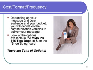 Cost/Format/Frequency  Depending on your message and core audience and your budget, you will decide on the communication vehicles to deliver your message.  Look at the options available in the  MMS PR 115 Tips Booklet  & on the “Shoe String” card There are Tons of Options!   