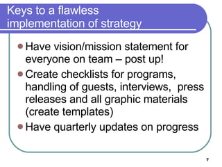 Keys to a flawless  implementation of strategy Have vision/mission statement for everyone on team – post up!  Create checklists for programs, handling of guests, interviews,  press releases and all graphic materials (create templates) Have quarterly updates on progress 