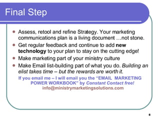 Final Step Assess, retool and refine Strategy. Your marketing communications plan is a living document …not stone.  Get regular feedback and continue to add  new technology  to your plan to stay on the cutting edge! Make marketing part of your ministry culture Make Email list-building part of what you do.  Building an elist takes time – but the rewards are worth it. If you email me – I will email you the “EMAIL  MARKETING POWER WORKBOOK” by  Constant Contact free!   [email_address] 