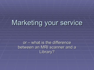 Marketing your service or – what is the difference between an MRI scanner and a Library? 