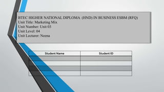 BTEC HIGHER NATIONAL DIPLOMA (HND) IN BUSINESS ESBM (RFQ)
Unit Title: Marketing Mix
Unit Number: Unit 03
Unit Level: 04
Unit Lecturer: Neena
Student Name Student ID
 