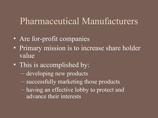 Pharmaceutical Manufacturers
• Are for-profit companies
• Primary mission is to increase share holder
value
• This is accomplished by:
– developing new products
– successfully marketing those products
– having an effective lobby to protect and
advance their interests
 