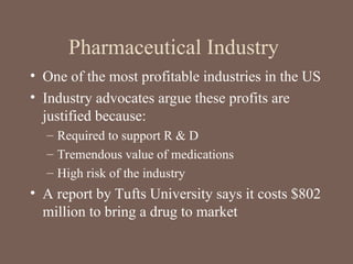 Pharmaceutical Industry
• One of the most profitable industries in the US
• Industry advocates argue these profits are
justified because:
– Required to support R & D
– Tremendous value of medications
– High risk of the industry
• A report by Tufts University says it costs $802
million to bring a drug to market
 