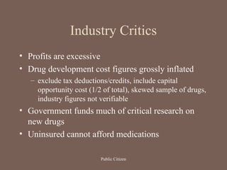 Industry Critics
• Profits are excessive
• Drug development cost figures grossly inflated
– exclude tax deductions/credits, include capital
opportunity cost (1/2 of total), skewed sample of drugs,
industry figures not verifiable
• Government funds much of critical research on
new drugs
• Uninsured cannot afford medications
Public Citizen
 