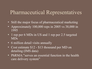 Pharmaceutical Representatives
• Still the major focus of pharmaceutical marketing
• Approximately 100,000 reps in 2005 vs 38,000 in
1995
• 1 rep per 6 MDs in US and 1 rep per 2.5 targeted
MDs
• 6 million detail visits annually
• Cost estimate $12 - $13 thousand per MD on
detailing (IMS data)
• PhRMA:”serves an essential function in the health
care delivery system”
 