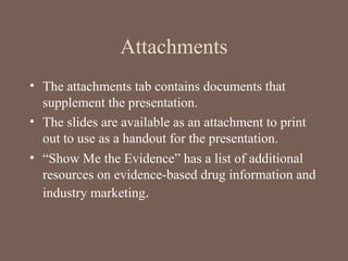 Attachments
• The attachments tab contains documents that
supplement the presentation.
• The slides are available as an attachment to print
out to use as a handout for the presentation.
• “Show Me the Evidence” has a list of additional
resources on evidence-based drug information and
industry marketing.
 