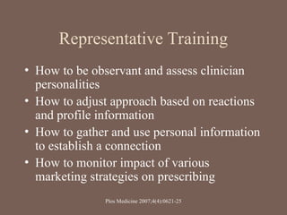 Representative Training
• How to be observant and assess clinician
personalities
• How to adjust approach based on reactions
and profile information
• How to gather and use personal information
to establish a connection
• How to monitor impact of various
marketing strategies on prescribing
Plos Medicine 2007;4(4):0621-25
 