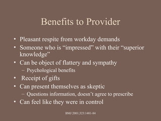 Benefits to Provider
• Pleasant respite from workday demands
• Someone who is “impressed” with their “superior
knowledge”
• Can be object of flattery and sympathy
– Psychological benefits
• Receipt of gifts
• Can present themselves as skeptic
– Questions information, doesn’t agree to prescribe
• Can feel like they were in control
BMJ 2001;323:1481-84
 