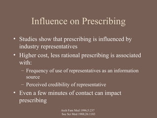 Influence on Prescribing
• Studies show that prescribing is influenced by
industry representatives
• Higher cost, less rational prescribing is associated
with:
– Frequency of use of representatives as an information
source
– Perceived credibility of representative
• Even a few minutes of contact can impact
prescribing
Arch Fam Med 1996;5:237
Soc Sci Med 1988;26:1183
 